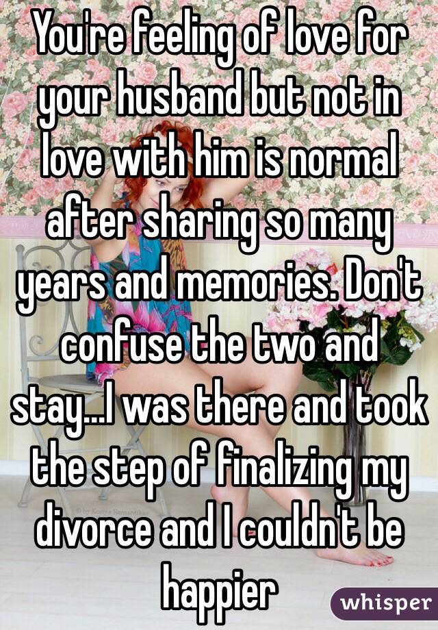 You're feeling of love for your husband but not in love with him is normal after sharing so many years and memories. Don't confuse the two and stay...I was there and took the step of finalizing my divorce and I couldn't be happier