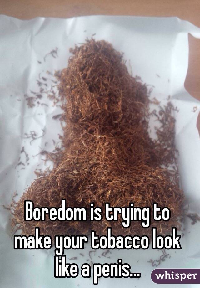   Boredom is trying to make your tobacco look like a penis...