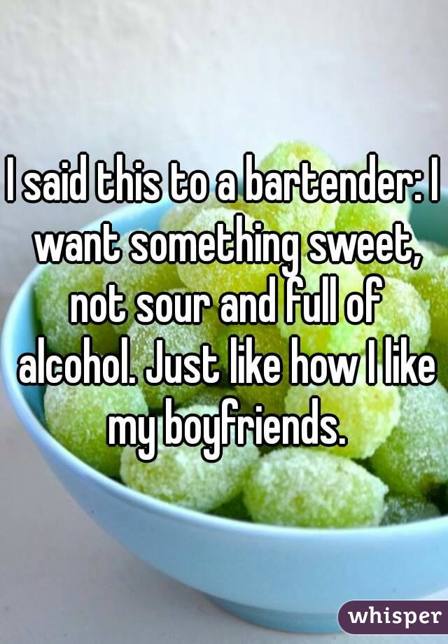 I said this to a bartender: I want something sweet, not sour and full of alcohol. Just like how I like my boyfriends.