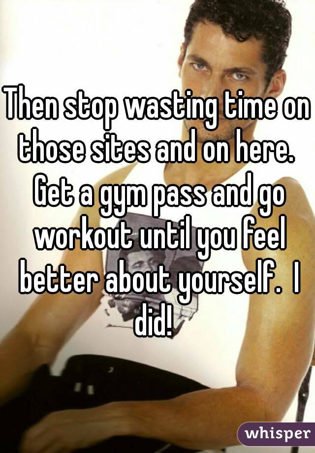 Then stop wasting time on those sites and on here.  Get a gym pass and go workout until you feel better about yourself.  I did!  