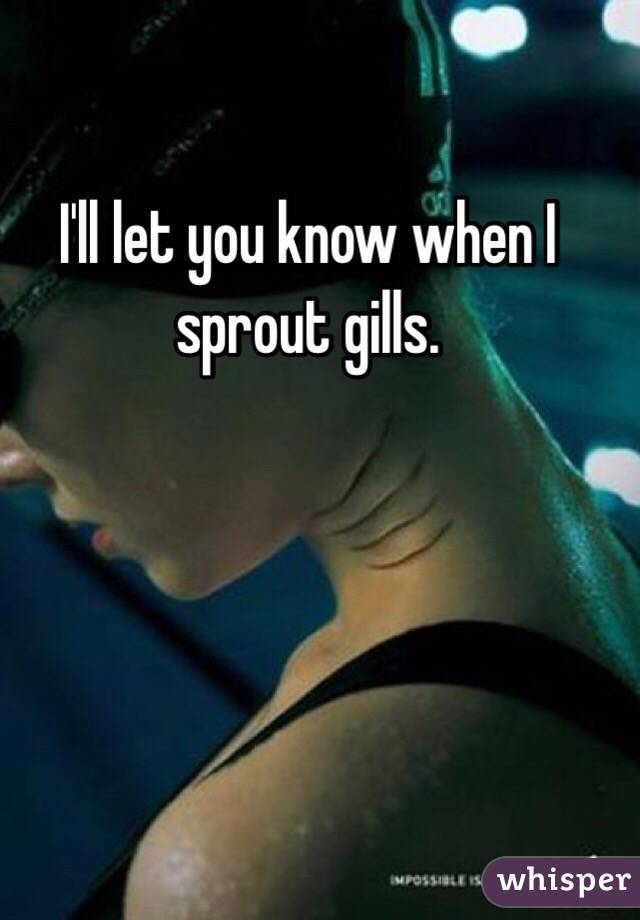 I'll let you know when I sprout gills.