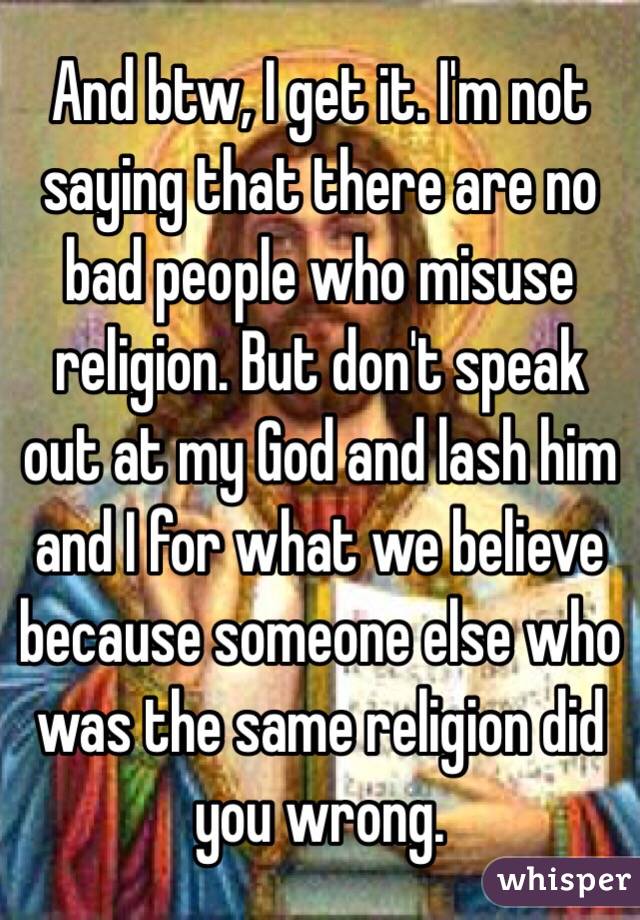 And btw, I get it. I'm not saying that there are no bad people who misuse religion. But don't speak out at my God and lash him and I for what we believe because someone else who was the same religion did you wrong.