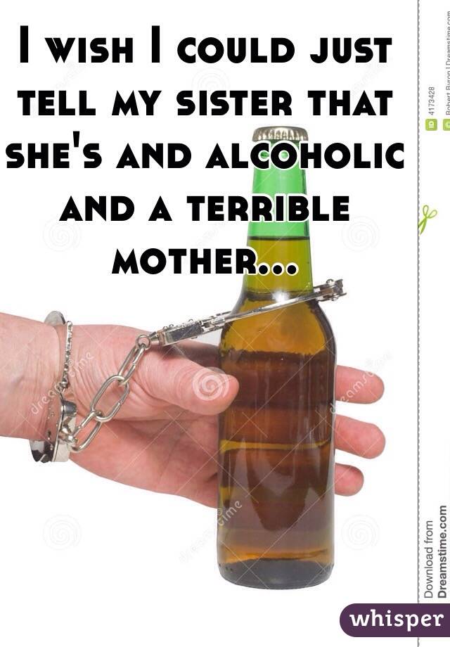 I wish I could just tell my sister that she's and alcoholic and a terrible mother...