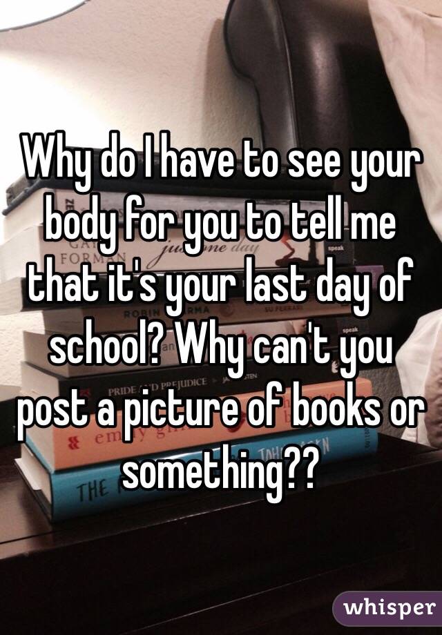 Why do I have to see your body for you to tell me that it's your last day of school? Why can't you post a picture of books or something??