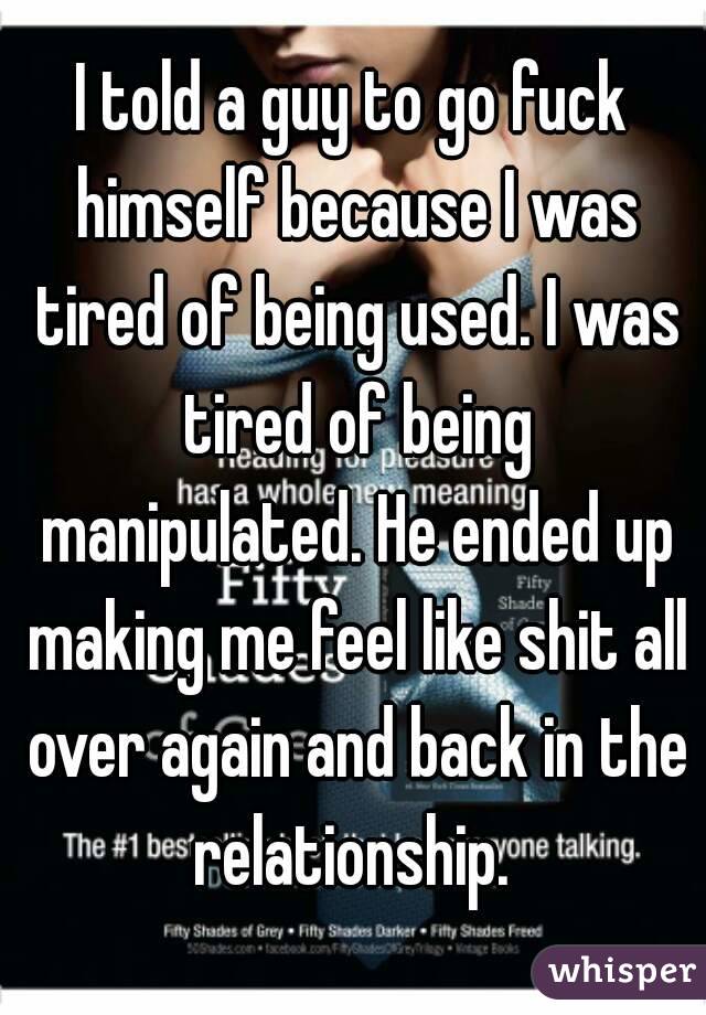 I told a guy to go fuck himself because I was tired of being used. I was tired of being manipulated. He ended up making me feel like shit all over again and back in the relationship. 