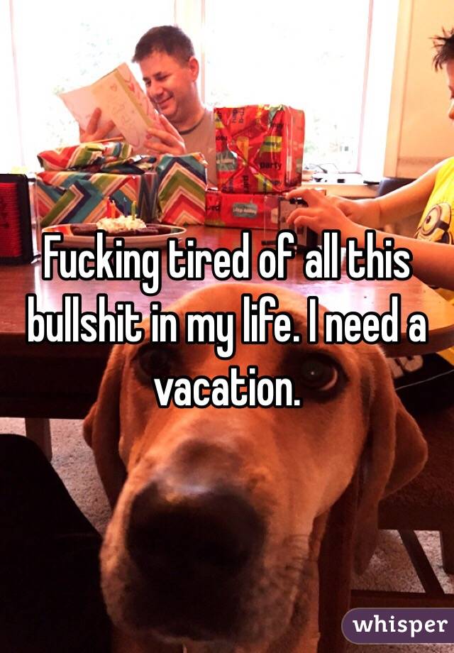 Fucking tired of all this bullshit in my life. I need a vacation.
