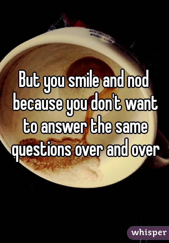 But you smile and nod because you don't want to answer the same questions over and over