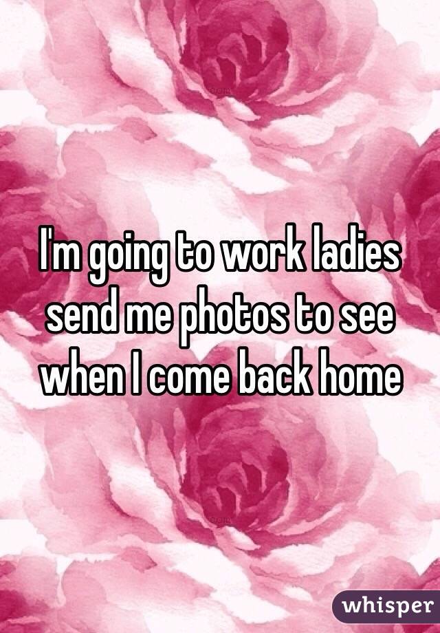 I'm going to work ladies send me photos to see when I come back home 
