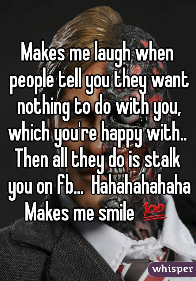 Makes me laugh when people tell you they want nothing to do with you, which you're happy with.. 
Then all they do is stalk you on fb...  Hahahahahaha
Makes me smile 💯