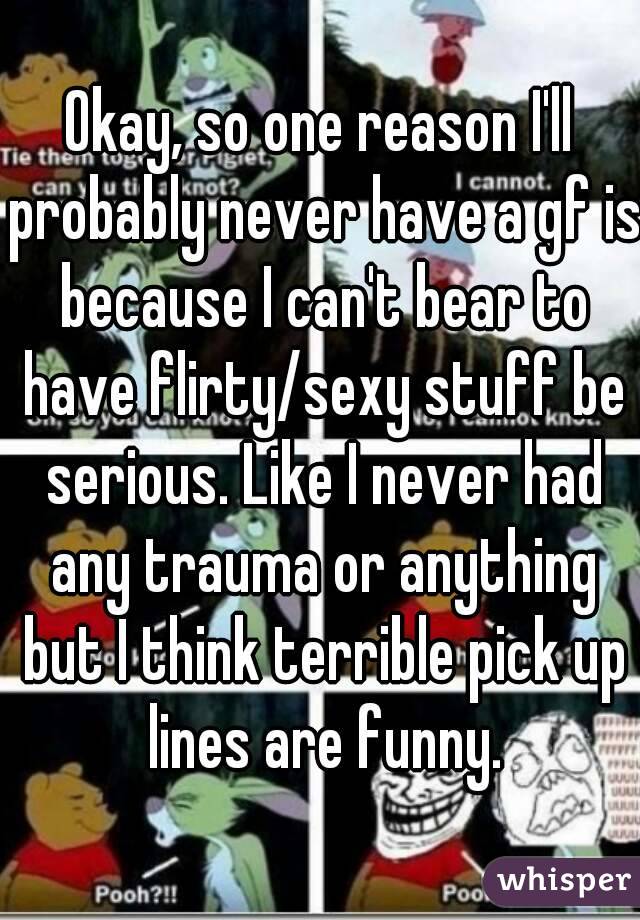 Okay, so one reason I'll probably never have a gf is because I can't bear to have flirty/sexy stuff be serious. Like I never had any trauma or anything but I think terrible pick up lines are funny.
