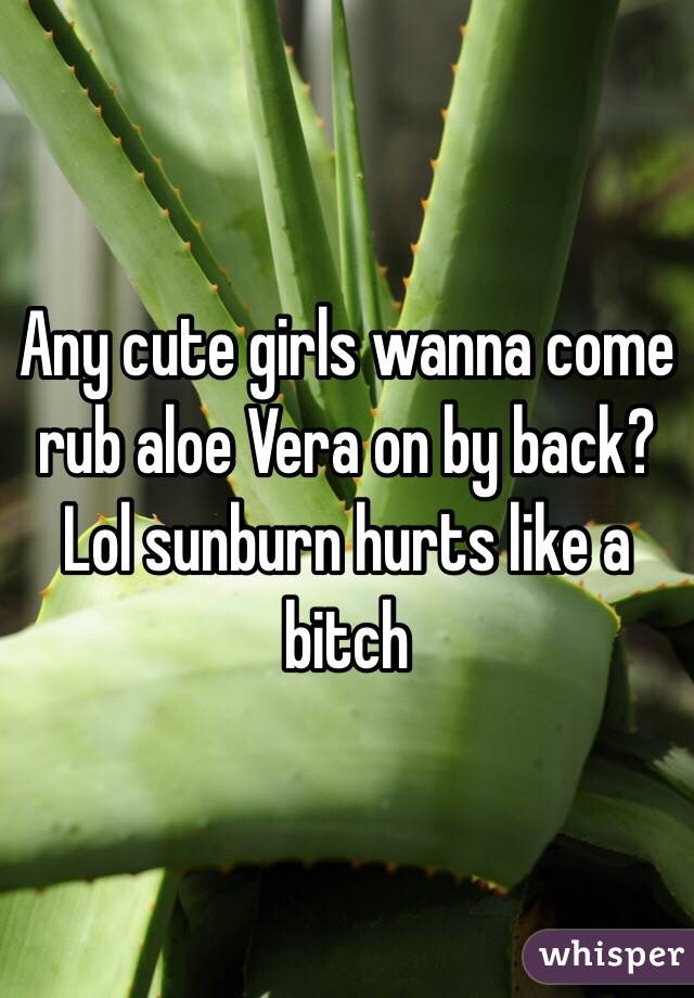 Any cute girls wanna come rub aloe Vera on by back? Lol sunburn hurts like a bitch