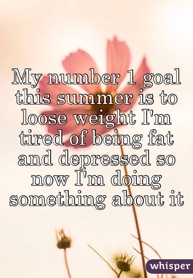 My number 1 goal this summer is to loose weight I'm tired of being fat and depressed so now I'm doing something about it