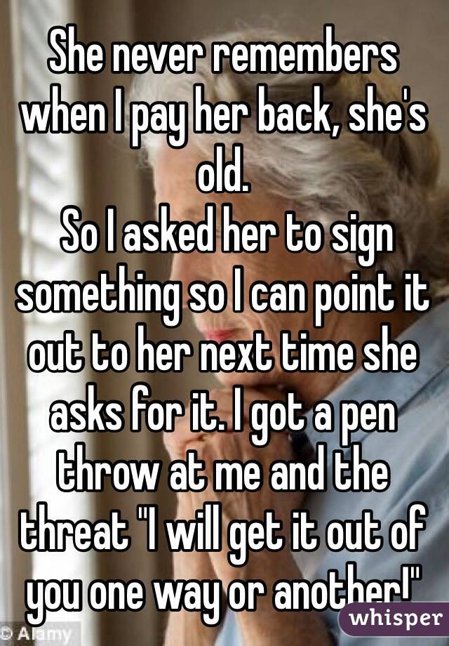 She never remembers when I pay her back, she's old.
 So I asked her to sign something so I can point it out to her next time she asks for it. I got a pen throw at me and the threat "I will get it out of you one way or another!"