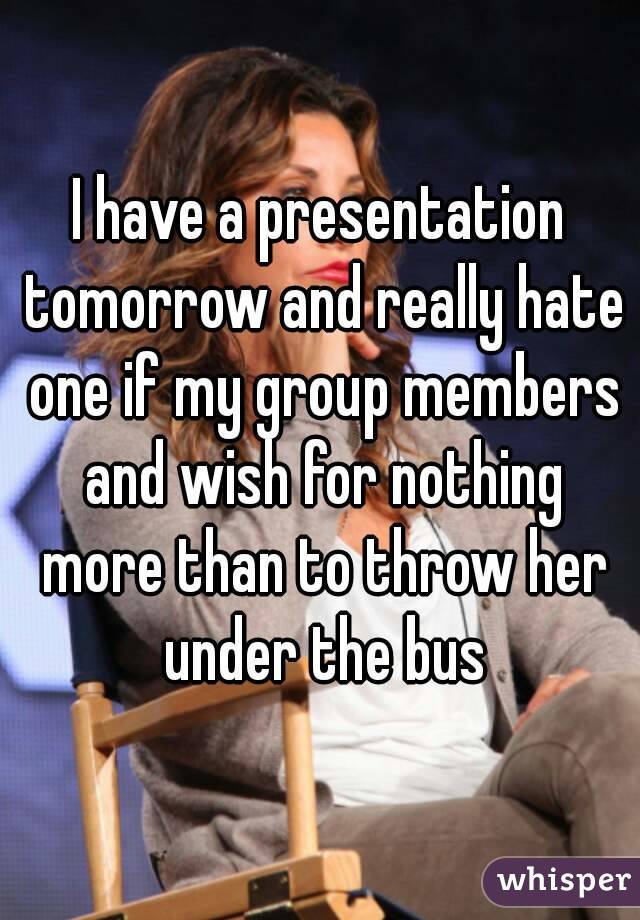 I have a presentation tomorrow and really hate one if my group members and wish for nothing more than to throw her under the bus