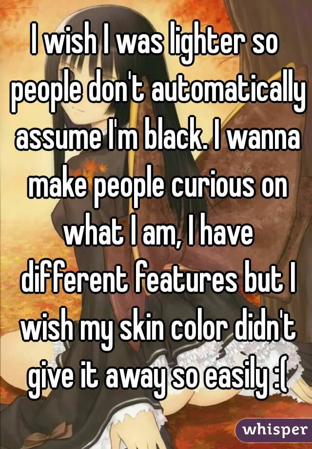 I wish I was lighter so people don't automatically assume I'm black. I wanna make people curious on what I am, I have different features but I wish my skin color didn't give it away so easily :(