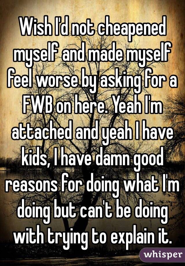 Wish I'd not cheapened myself and made myself feel worse by asking for a FWB on here. Yeah I'm attached and yeah I have kids, I have damn good reasons for doing what I'm doing but can't be doing with trying to explain it.