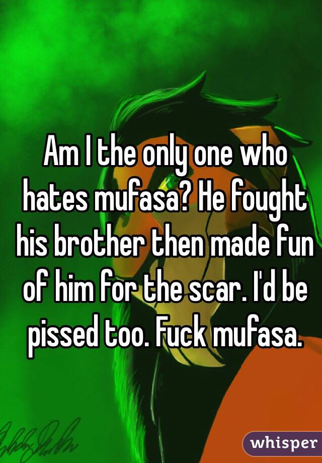 Am I the only one who hates mufasa? He fought his brother then made fun of him for the scar. I'd be pissed too. Fuck mufasa. 