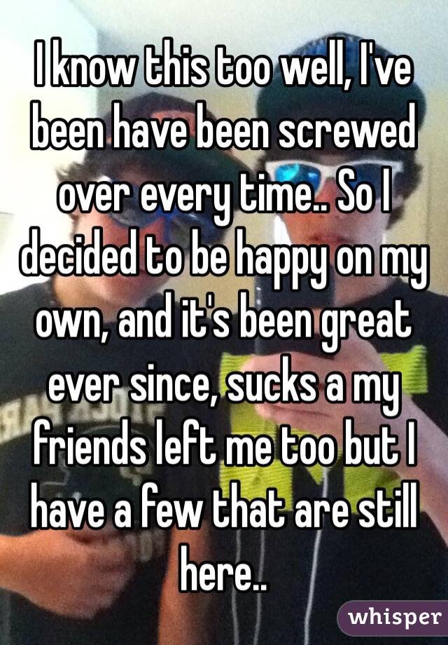 I know this too well, I've been have been screwed over every time.. So I decided to be happy on my own, and it's been great ever since, sucks a my friends left me too but I have a few that are still here..