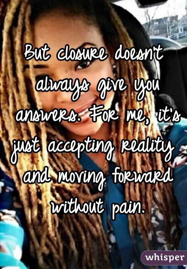 But closure doesn't always give you answers. For me, it's just accepting reality  and moving forward without pain.