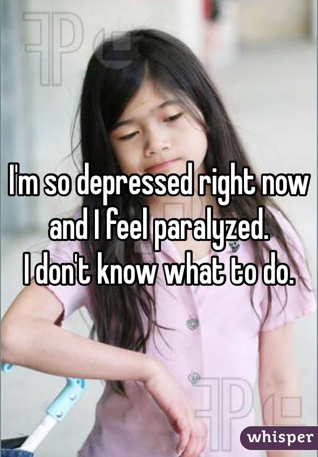 I'm so depressed right now and I feel paralyzed. 
I don't know what to do. 