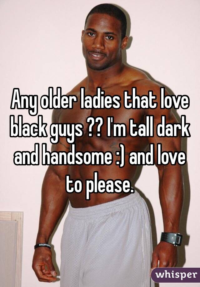 Any older ladies that love black guys ?? I'm tall dark and handsome :) and love to please. 