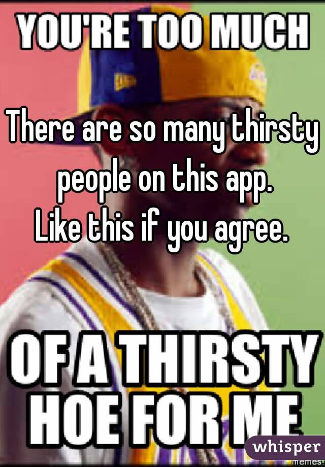 There are so many thirsty people on this app.
Like this if you agree.
