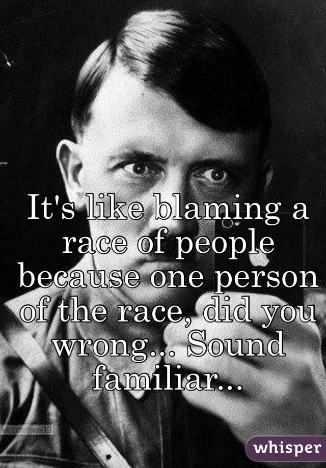It's like blaming a race of people because one person of the race, did you wrong... Sound familiar...