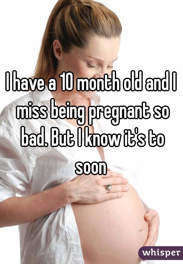 I have a 10 month old and I miss being pregnant so bad. But I know it's to soon 