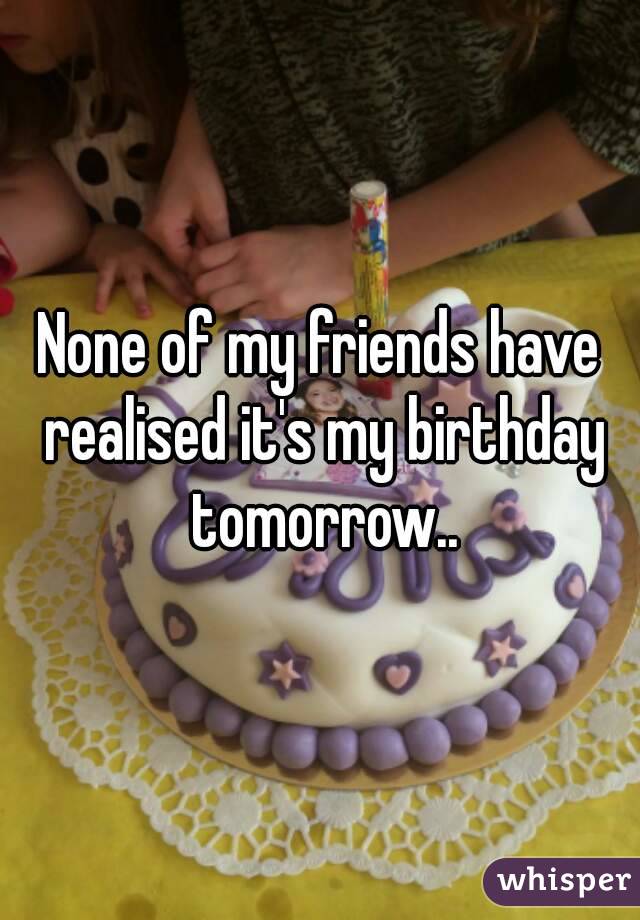 None of my friends have realised it's my birthday tomorrow..