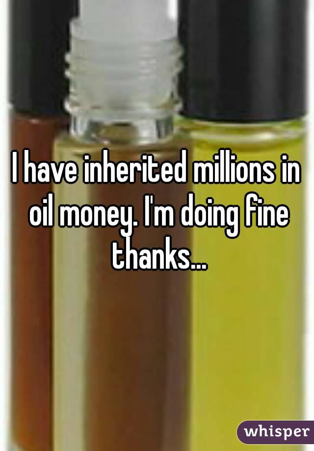 I have inherited millions in oil money. I'm doing fine thanks...