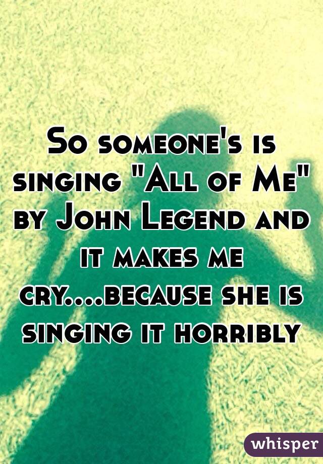 So someone's is singing "All of Me" by John Legend and it makes me cry....because she is singing it horribly