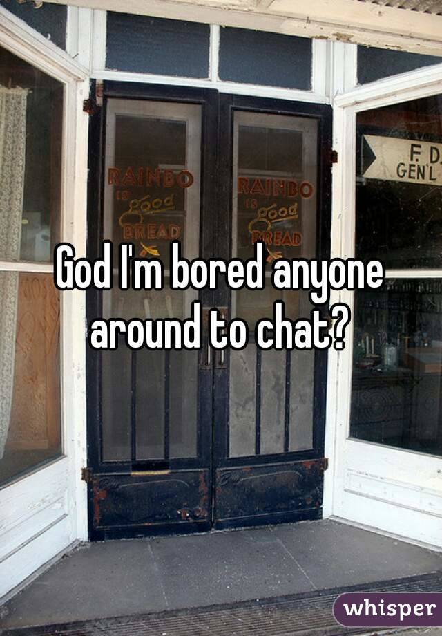 God I'm bored anyone around to chat? 