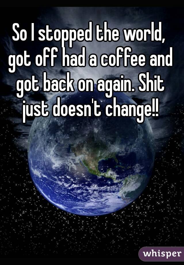 So I stopped the world, got off had a coffee and got back on again. Shit just doesn't change!!