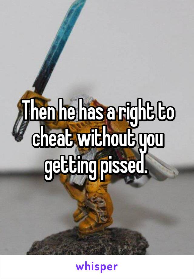 Then he has a right to cheat without you getting pissed. 