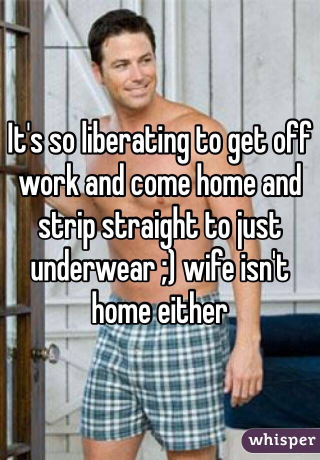It's so liberating to get off work and come home and strip straight to just underwear ;) wife isn't home either 
