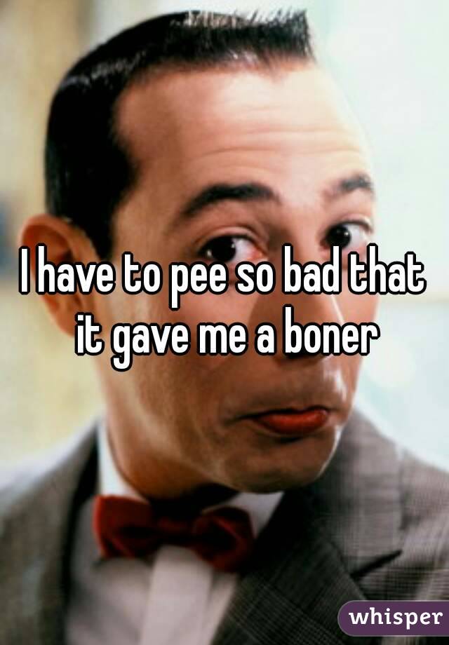 I have to pee so bad that it gave me a boner