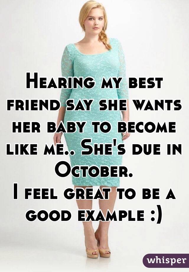 Hearing my best friend say she wants her baby to become like me.. She's due in October. 
I feel great to be a good example :) 