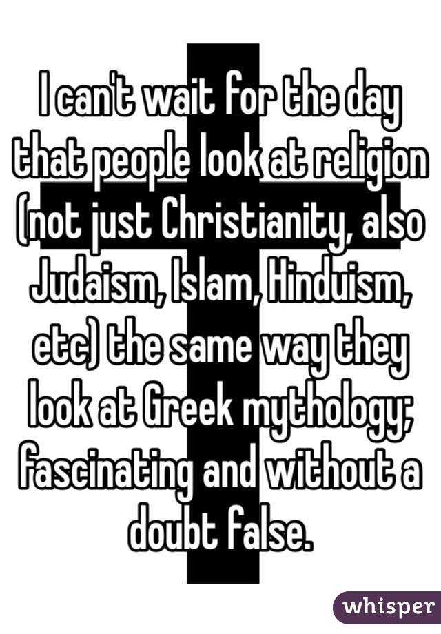 I can't wait for the day that people look at religion (not just Christianity, also Judaism, Islam, Hinduism, etc) the same way they look at Greek mythology; fascinating and without a doubt false.