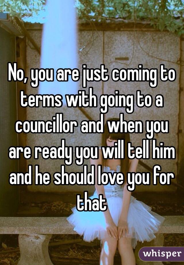 No, you are just coming to terms with going to a councillor and when you are ready you will tell him and he should love you for that 
