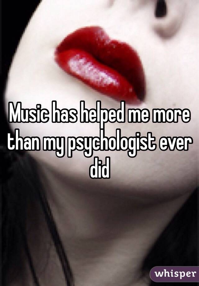 Music has helped me more than my psychologist ever did