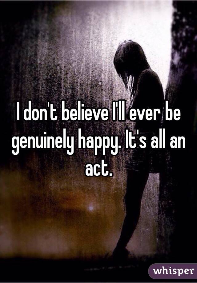 I don't believe I'll ever be genuinely happy. It's all an act. 