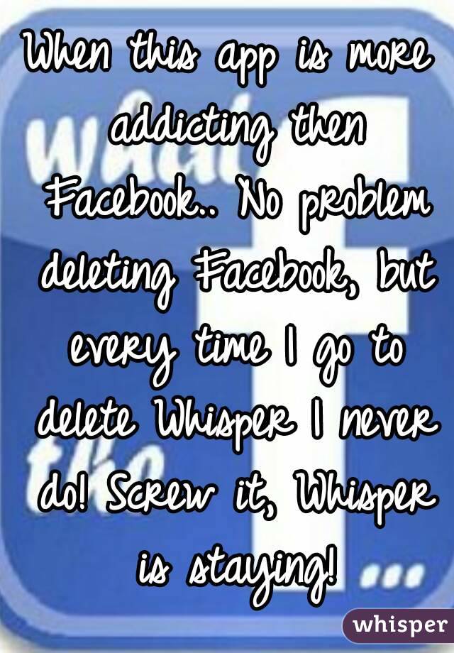 When this app is more addicting then Facebook.. No problem deleting Facebook, but every time I go to delete Whisper I never do! Screw it, Whisper is staying!