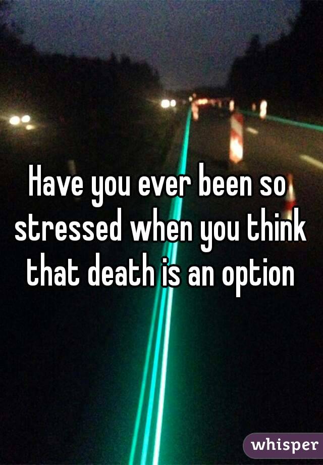Have you ever been so stressed when you think that death is an option