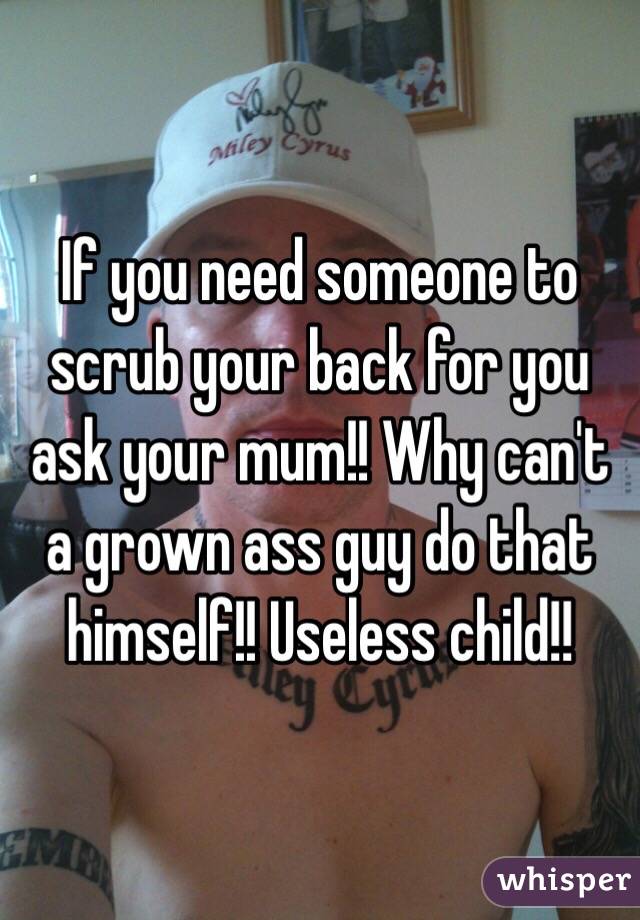 If you need someone to scrub your back for you ask your mum!! Why can't a grown ass guy do that himself!! Useless child!!