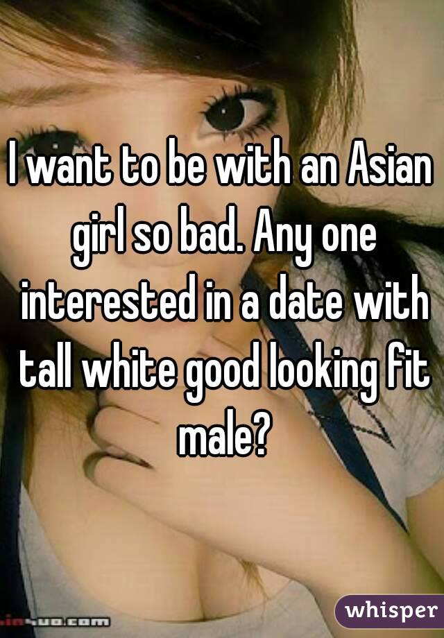 I want to be with an Asian girl so bad. Any one interested in a date with tall white good looking fit male?