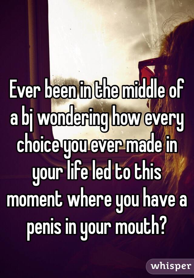 Ever been in the middle of a bj wondering how every choice you ever made in your life led to this moment where you have a penis in your mouth?