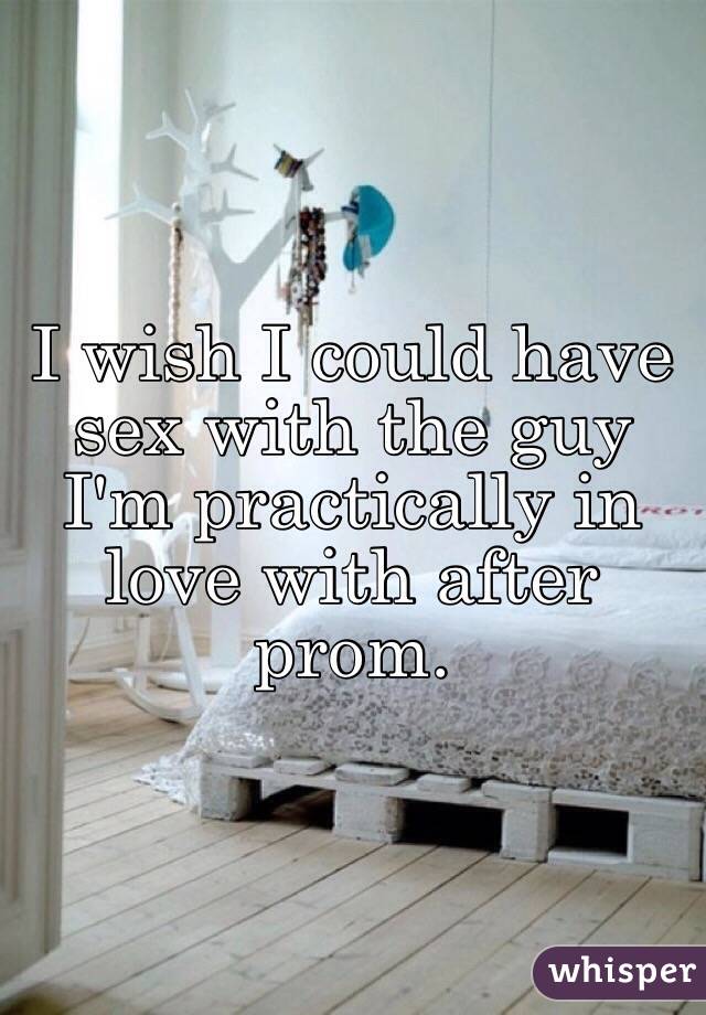 I wish I could have sex with the guy I'm practically in love with after prom. 