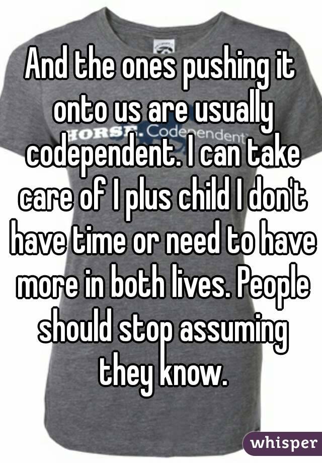 And the ones pushing it onto us are usually codependent. I can take care of I plus child I don't have time or need to have more in both lives. People should stop assuming they know.
