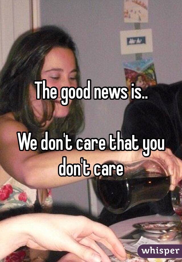 The good news is.. 

We don't care that you don't care