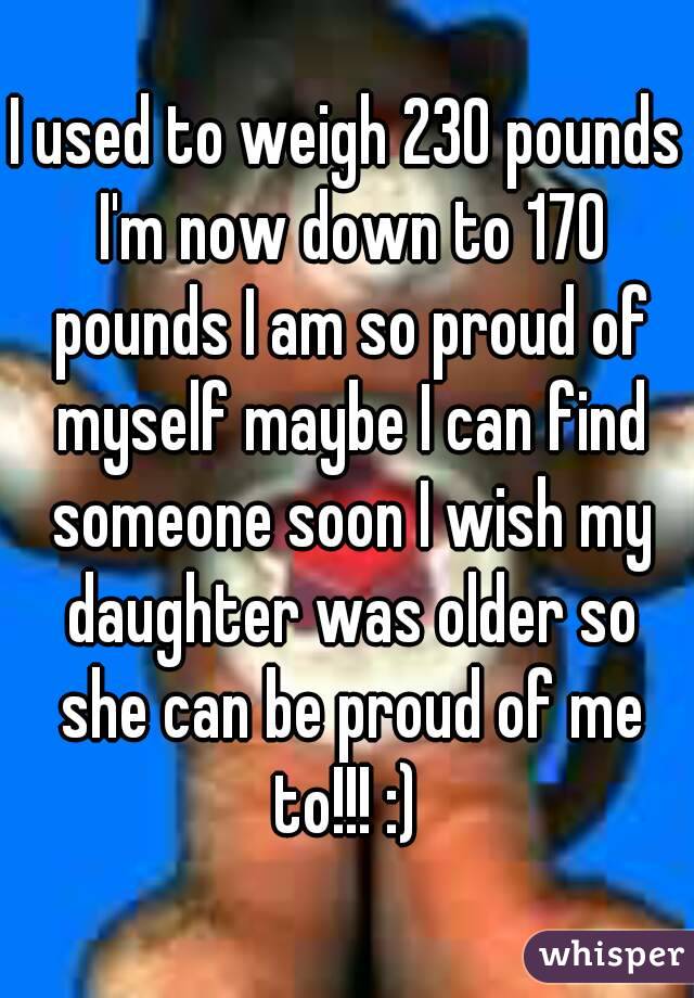 I used to weigh 230 pounds I'm now down to 170 pounds I am so proud of myself maybe I can find someone soon I wish my daughter was older so she can be proud of me to!!! :) 